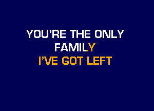 YOU'RE THE ONLY
FAMILY

I'VE GOT LEFT