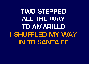TWO STEPPED
ALL THE WAY
TO AMARILLO

l SHUFFLED MY WAY
IN TO SANTA FE