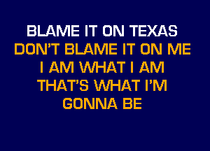 BLAME IT ON TEXAS
DON'T BLAME IT ON ME
I AM WHAT I AM
THAT'S WHAT I'M
GONNA BE