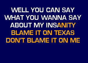 WELL YOU CAN SAY
WHAT YOU WANNA SAY
ABOUT MY INSANITY
BLAME IT ON TEXAS
DON'T BLAME IT ON ME