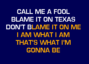 CALL ME A FOOL
BLAME IT ON TEXAS
DON'T BLAME IT ON ME
I AM WHAT I AM
THAT'S WHAT I'M
GONNA BE