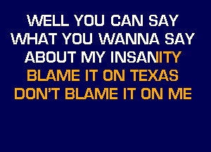 WELL YOU CAN SAY
WHAT YOU WANNA SAY
ABOUT MY INSANITY
BLAME IT ON TEXAS
DON'T BLAME IT ON ME