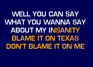 WELL YOU CAN SAY
WHAT YOU WANNA SAY
ABOUT MY INSANITY
BLAME IT ON TEXAS
DON'T BLAME IT ON ME