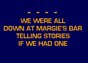 WE WERE ALL
DOWN AT MARGIE'S BAR
TELLING STORIES
IF WE HAD ONE