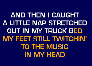 AND THEN I CAUGHT
A LITTLE NAP STRETCHED
OUT IN MY TRUCK BED
MY FEET STILL TUVITCHIM
TO THE MUSIC
IN MY HEAD