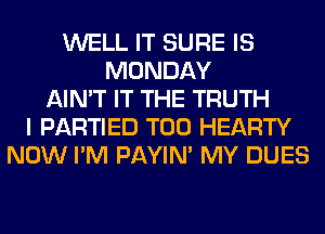 WELL IT SURE IS
MONDAY
AIN'T IT THE TRUTH
I PARTIED T00 HEARTY
NOW I'M PAYIN' MY DUES