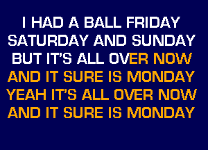 I HAD A BALL FRIDAY
SATURDAY AND SUNDAY
BUT ITS ALL OVER NOW
AND IT SURE IS MONDAY
YEAH ITS ALL OVER NOW
AND IT SURE IS MONDAY