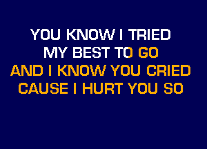 YOU KNOWI TRIED
MY BEST TO GO
AND I KNOW YOU CRIED
CAUSE I HURT YOU SO
