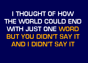 I THOUGHT OF HOW
THE WORLD COULD END
WITH JUST ONE WORD
BUT YOU DIDN'T SAY IT
AND I DIDN'T SAY IT