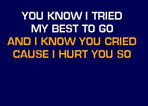 YOU KNOWI TRIED
MY BEST TO GO
AND I KNOW YOU CRIED
CAUSE I HURT YOU SO