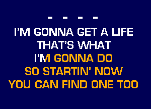 I'M GONNA GET A LIFE
THAT'S WHAT
I'M GONNA DO
SO STARTIM NOW
YOU CAN FIND ONE T00