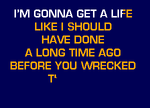 I'M GONNA GET A LIFE
LIKE I SHE

THAT'S WHAT
I'M GONNA DO
SO STARTIM NOW
YOU CAN FIND ONE T00