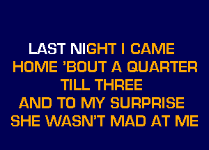 LAST NIGHT I CAME
HOME 'BOUT A QUARTER
TILL THREE
AND TO MY SURPRISE
SHE WASN'T MAD AT ME