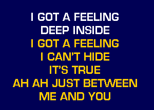 I GOT A FEELING
DEEP INSIDE
I GOT A FEELING
I CANT HIDE
IT'S TRUE
AH AH JUST BETINEEN
ME AND YOU