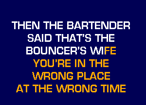 THEN THE BARTENDER
SAID THAT'S THE
BOUNCERB WIFE

YOU'RE IN THE
WRONG PLACE
AT THE WRONG TIME