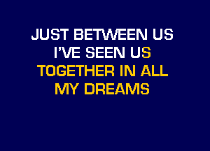 JUST BETWEEN US
I'VE SEEN US
TOGETHER IN ALL

MY DREAMS