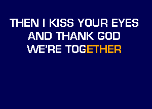 THEN I KISS YOUR EYES
AND THANK GOD
WERE TOGETHER