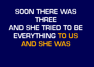 SOON THERE WAS
THREE
AND SHE TRIED TO BE
EVERYTHING TO US
AND SHE WAS