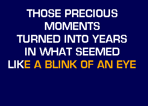 THOSE PRECIOUS
MOMENTS
TURNED INTO YEARS
IN WHAT SEEMED
LIKE A BLINK OF AN EYE