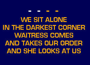 WE SIT ALONE
IN THE DARKEST CORNER
WAITRESS COMES
AND TAKES OUR ORDER
AND SHE LOOKS AT US