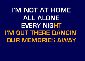 I'M NOT AT HOME
ALL ALONE
EVERY NIGHT

I'M OUT THERE DANCIN'
OUR MEMORIES AWAY
