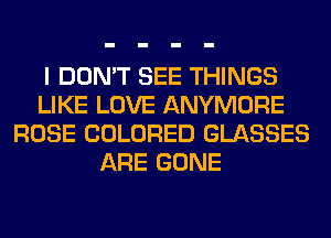 I DON'T SEE THINGS
LIKE LOVE ANYMORE
ROSE COLORED GLASSES
ARE GONE