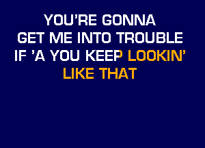 YOU'RE GONNA
GET ME INTO TROUBLE
IF '11 YOU KEEP LOOKIN'

LIKE THAT