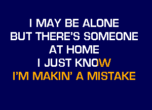 I MAY BE ALONE
BUT THERE'S SOMEONE
AT HOME
I JUST KNOW
I'M MAKIM A MISTAKE