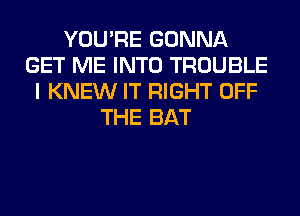 YOU'RE GONNA
GET ME INTO TROUBLE
I KNEW IT RIGHT OFF
THE BAT