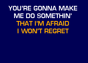 YOU'RE GONNA MAKE
ME DO SOMETHIN'
THAT I'M AFRAID
I WON'T REGRET