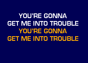 YOU'RE GONNA
GET ME INTO TROUBLE
YOU'RE GONNA
GET ME INTO TROUBLE