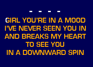 GIRL YOU'RE IN A MOOD

I'VE NEVER SEEN YOU IN

AND BREAKS MY HEART
TO SEE YOU

IN A DOWNWARD SPIN