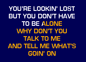 YOU'RE LOOKIN' LOST
BUT YOU DON'T HAVE
TO BE ALONE
WHY DON'T YOU
TALK TO ME
AND TELL ME WHATS
GOIN' 0N