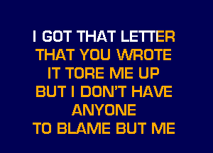 I GOT THAT LETTER
THAT YOU WROTE
IT TORE ME UP
BUT I DON'T HAVE
ANYONE
T0 BLAME BUT ME