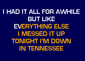 I HAD IT ALL FOR AW-IILE
BUT LIKE
EVERYTHING ELSE
I MESSED IT UP
TONIGHT I'M DOWN
IN TENNESSEE