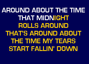 AROUND ABOUT THE TIME
THAT MIDNIGHT
ROLLS AROUND

THAT'S AROUND ABOUT
THE TIME MY TEARS
START FALLIM DOWN