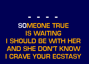 SOMEONE TRUE
IS WAITING
I SHOULD BE WITH HER
AND SHE DON'T KNOW
I CRAVE YOUR ECSTASY