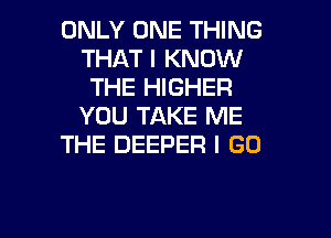 ONLY ONE THING
THAT I KNOW
THE HIGHER
YOU TAKE ME

THE DEEPER I GO