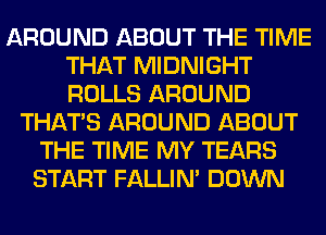 AROUND ABOUT THE TIME
THAT MIDNIGHT
ROLLS AROUND

THAT'S AROUND ABOUT
THE TIME MY TEARS
START FALLIM DOWN