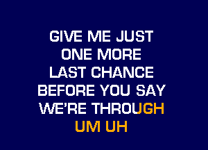 GIVE ME JUST
ONE MORE
LAST CHANCE
BEFORE YOU SAY
WE'RE THROUGH

UM UH l