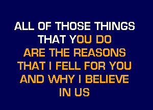 ALL OF THOSE THINGS
THAT YOU DO
ARE THE REASONS
THAT I FELL FOR YOU
AND WHY I BELIEVE
IN US