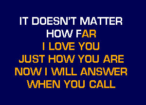 IT DOESN'T MATTER
HOW FAR
I LOVE YOU
JUST HOW YOU ARE
NOW I WLL ANSWER
WHEN YOU CALL