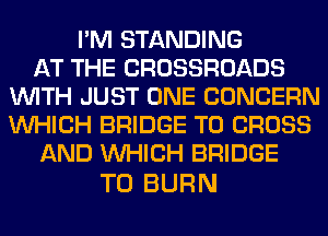 I'M STANDING
AT THE CROSSROADS
WITH JUST ONE CONCERN
WHICH BRIDGE T0 CROSS
AND WHICH BRIDGE

T0 BURN