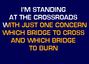 I'M STANDING
AT THE CROSSROADS
WITH JUST ONE CONCERN
WHICH BRIDGE T0 CROSS
AND WHICH BRIDGE
T0 BURN