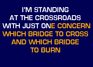 I'M STANDING
AT THE CROSSROADS
WITH JUST ONE CONCERN
WHICH BRIDGE T0 CROSS
AND WHICH BRIDGE
T0 BURN