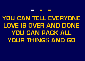 YOU CAN TELL EVERYONE
LOVE IS OVER AND DONE
YOU CAN PACK ALL
YOUR THINGS AND GO