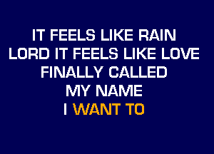 IT FEELS LIKE RAIN
LORD IT FEELS LIKE LOVE
FINALLY CALLED
MY NAME
I WANT TO