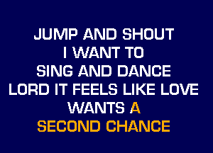 JUMP AND SHOUT
I WANT TO
SING AND DANCE
LORD IT FEELS LIKE LOVE
WANTS A
SECOND CHANCE