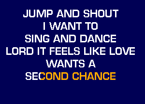 JUMP AND SHOUT
I WANT TO
SING AND DANCE
LORD IT FEELS LIKE LOVE
WANTS A
SECOND CHANCE