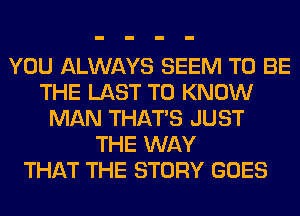 YOU ALWAYS SEEM TO BE
THE LAST TO KNOW
MAN THAT'S JUST
THE WAY
THAT THE STORY GOES